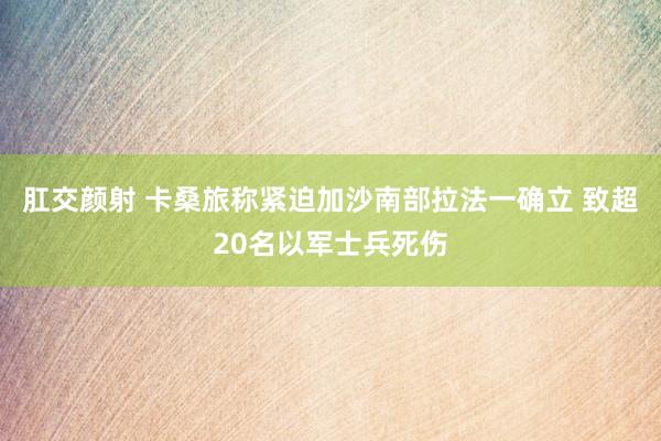 肛交颜射 卡桑旅称紧迫加沙南部拉法一确立 致超20名以军士兵死伤