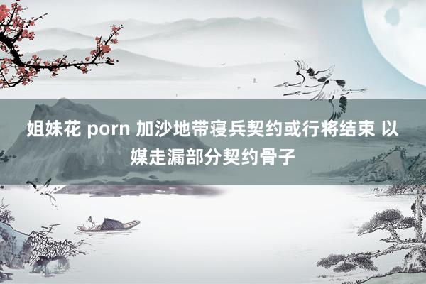 姐妹花 porn 加沙地带寝兵契约或行将结束 以媒走漏部分契约骨子