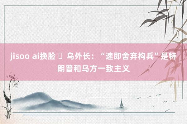 jisoo ai换脸 ️乌外长：“速即舍弃构兵”是特朗普和乌方一致主义