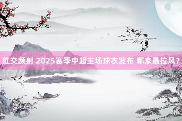 肛交颜射 2025赛季中超主场球衣发布 哪家最拉风？