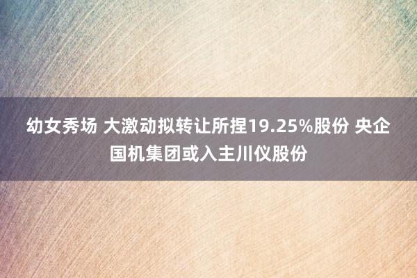 幼女秀场 大激动拟转让所捏19.25%股份 央企国机集团或入主川仪股份