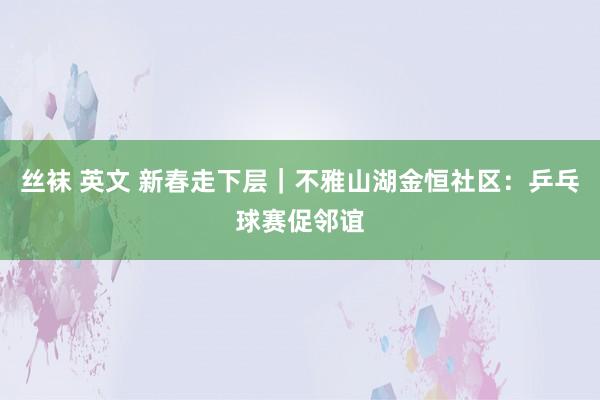 丝袜 英文 新春走下层｜不雅山湖金恒社区：乒乓球赛促邻谊