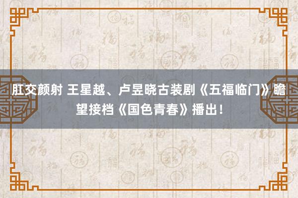 肛交颜射 王星越、卢昱晓古装剧《五福临门》瞻望接档《国色青春》播出！