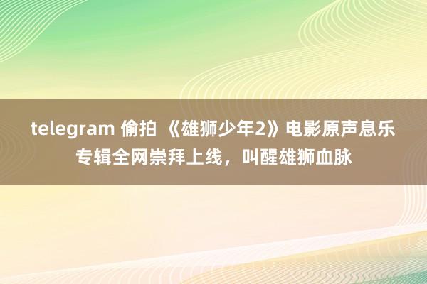 telegram 偷拍 《雄狮少年2》电影原声息乐专辑全网崇拜上线，叫醒雄狮血脉