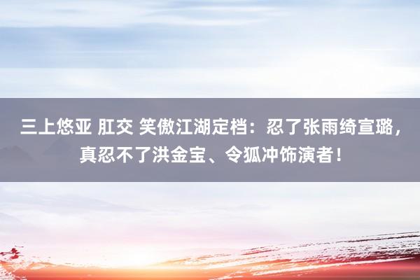 三上悠亚 肛交 笑傲江湖定档：忍了张雨绮宣璐，真忍不了洪金宝、令狐冲饰演者！