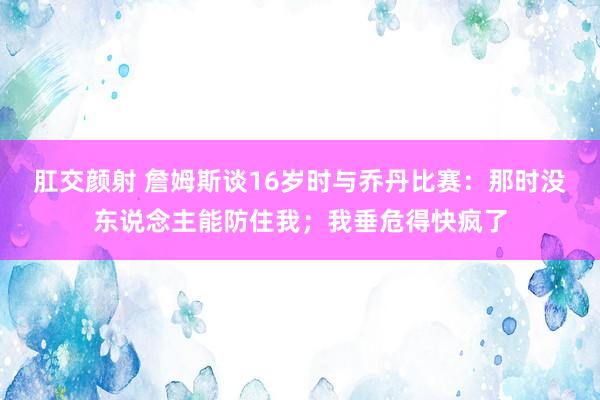 肛交颜射 詹姆斯谈16岁时与乔丹比赛：那时没东说念主能防住我；我垂危得快疯了