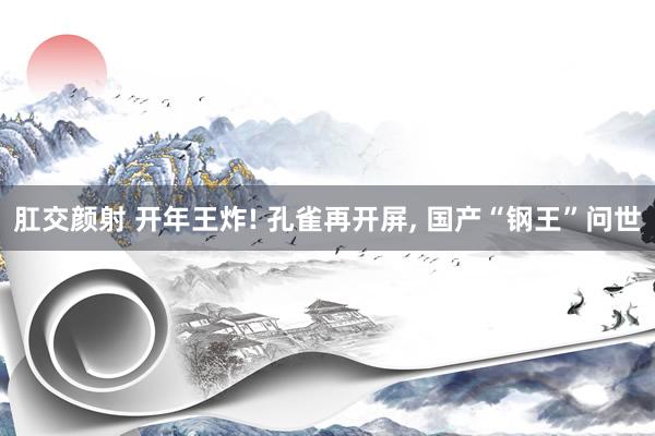 肛交颜射 开年王炸! 孔雀再开屏， 国产“钢王”问世