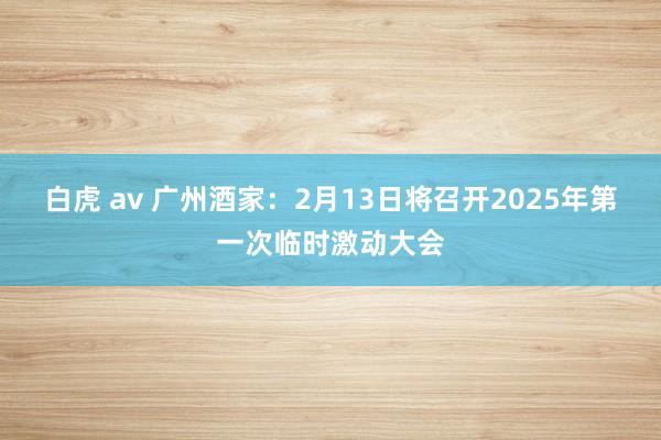 白虎 av 广州酒家：2月13日将召开2025年第一次临时激动大会