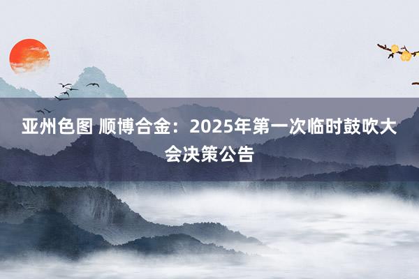 亚州色图 顺博合金：2025年第一次临时鼓吹大会决策公告