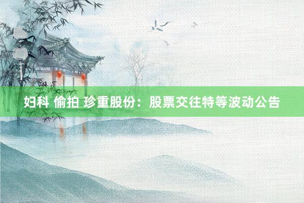 妇科 偷拍 珍重股份：股票交往特等波动公告