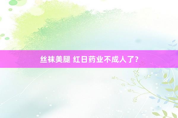丝袜美腿 红日药业不成人了？