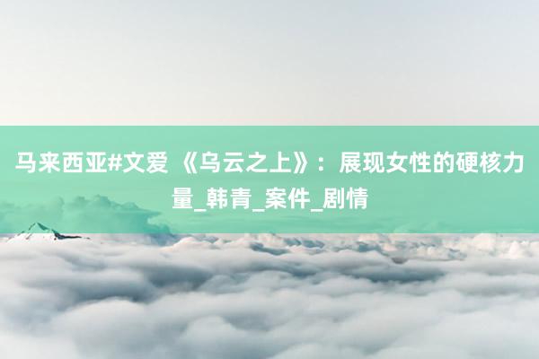 马来西亚#文爱 《乌云之上》：展现女性的硬核力量_韩青_案件_剧情